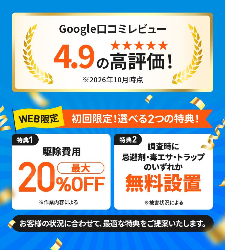 Google口コミレビュー4.9の高評価 WEB限定 初回限定!選べる2つの特典! 特典1駆除費用最大20%OFF 特典2調査時に忌避剤・毒エサ・トラップのいずれか無料設置 お客様の状況に合わせて、最適な特典をご提供いたします。